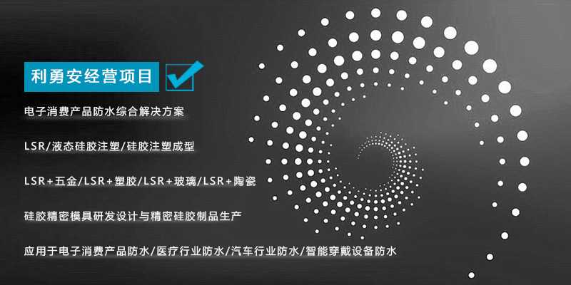 利勇安經(jīng)營項(xiàng)目：電子消費(fèi)產(chǎn)品防水綜合解決方案，LSR/液態(tài)硅膠注塑/硅膠注塑成型/LSR+五金/KSR+塑膠/LSR+玻璃/LSR+陶瓷，硅膠精密模具研發(fā)設(shè)計(jì)與精密硅膠制品生產(chǎn)，應(yīng)用于電子消費(fèi)產(chǎn)品防水/醫(yī)療行業(yè)防水/汽車行業(yè)防水/智能穿戴設(shè)備防水