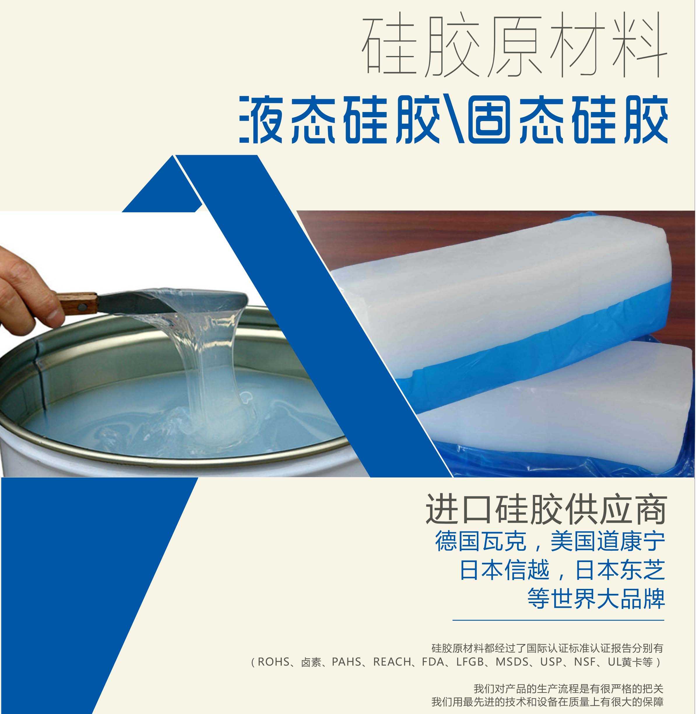 硅膠原材料按物理性質(zhì)來分可以分成固體硅膠和液體硅膠    我們的供貨渠道都是進口硅膠供應商。    如：德國瓦克，美國道康寧，日本信越，日本東芝等世界大品牌。    我們的硅膠原材料都經(jīng)過了國際認證標準，認證報告分別有（ROHS、鹵素、PAHS、REACH、FDA、LFGB、MSDS、USP、NSF、UL黃卡等）。    我們對產(chǎn)品的生產(chǎn)流程是有很嚴格的把關，我們用最先進的技術和設備在質(zhì)量上有很大的保障